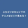【2025完結】ふたりソロキャンプのアニメはどこで見れる？